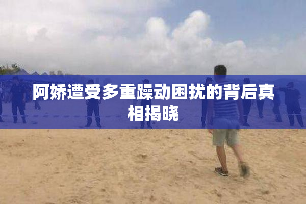 阿娇遭受多重躁动困扰的背后真相揭晓