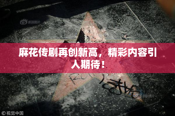 麻花传剧再创新高，精彩内容引人期待！