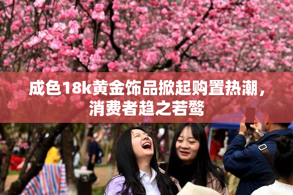 成色18k黄金饰品掀起购置热潮，消费者趋之若鹜