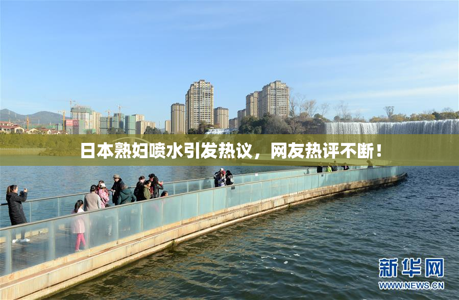 日本熟妇喷水引发热议，网友热评不断！