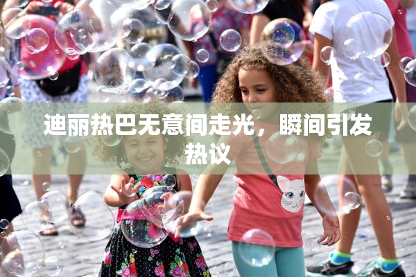 迪丽热巴无意间走光，瞬间引发热议