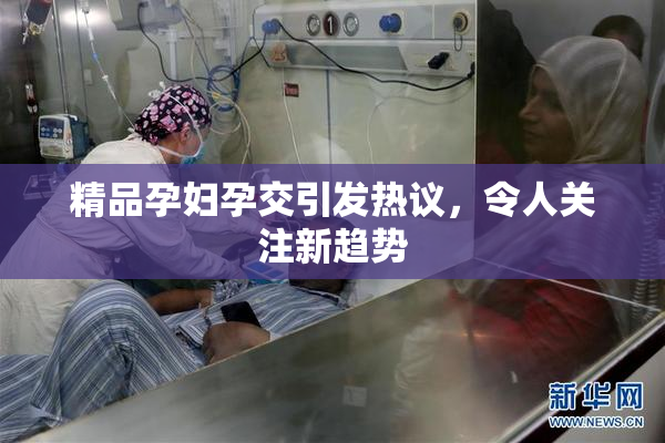 精品孕妇孕交引发热议，令人关注新趋势