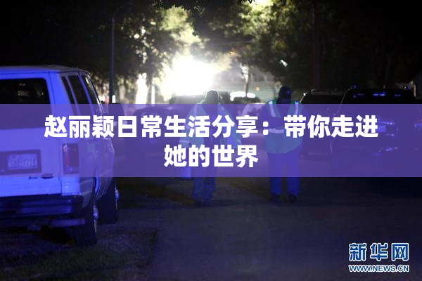 赵丽颖日常生活分享：带你走进她的世界