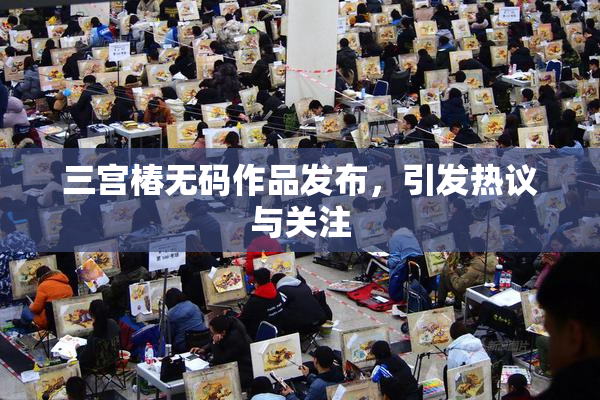 三宫椿无码作品发布，引发热议与关注