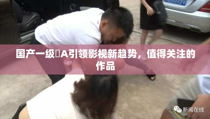 国产一级婬A引领影视新趋势，值得关注的作品