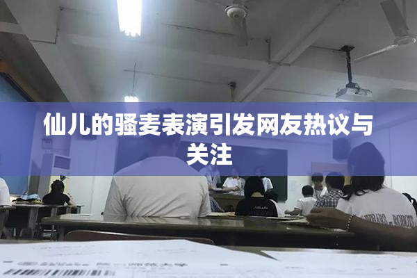 仙儿的骚麦表演引发网友热议与关注