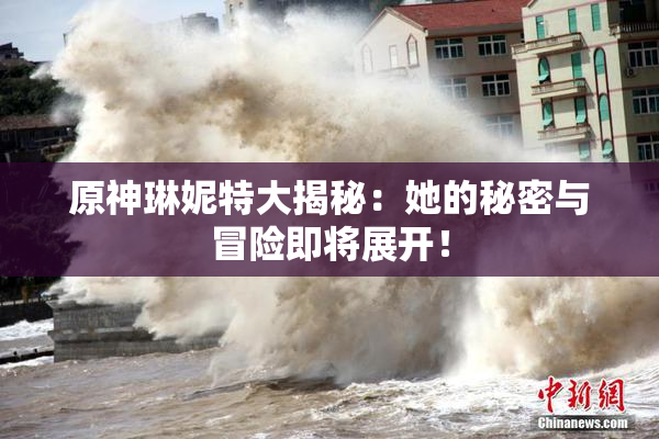 原神琳妮特大揭秘：她的秘密与冒险即将展开！