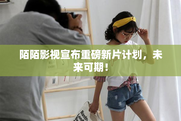 陌陌影视宣布重磅新片计划，未来可期！