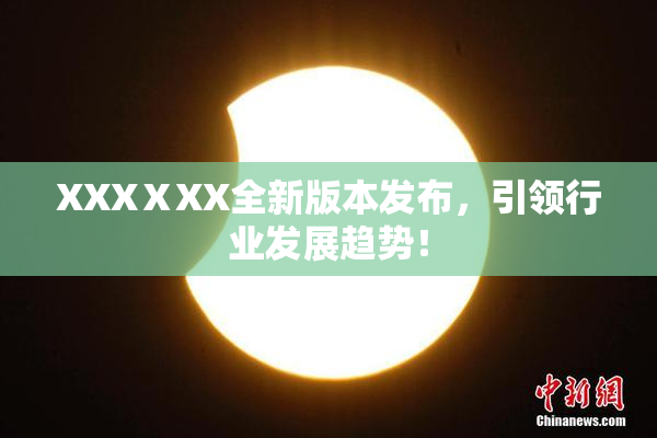 XXXⅩXX全新版本发布，引领行业发展趋势！
