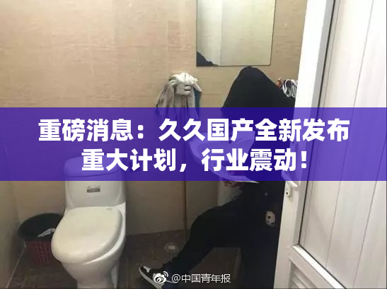 重磅消息：久久国产全新发布重大计划，行业震动！