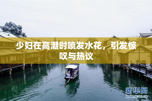 少妇在高潮时喷发水花，引发惊叹与热议