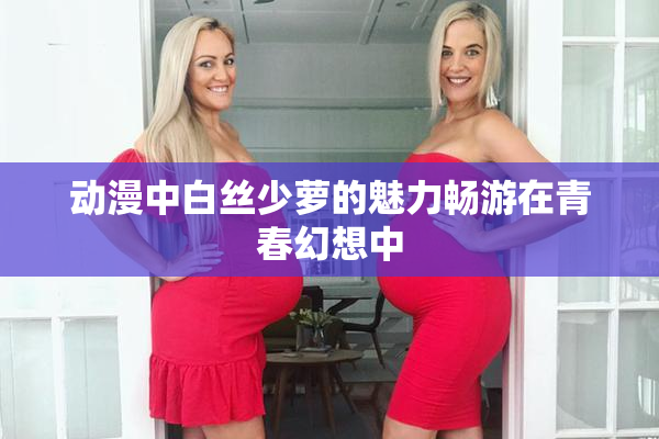 动漫中白丝少萝的魅力畅游在青春幻想中