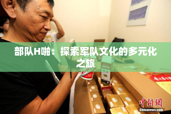 部队H啪：探索军队文化的多元化之旅