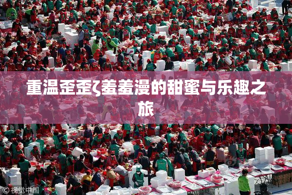重温歪歪ζ羞羞漫的甜蜜与乐趣之旅