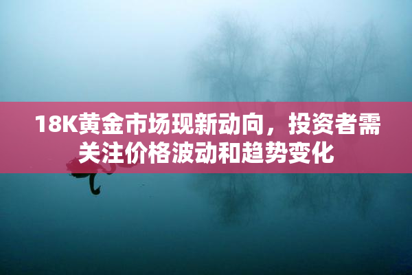 18K黄金市场现新动向，投资者需关注价格波动和趋势变化