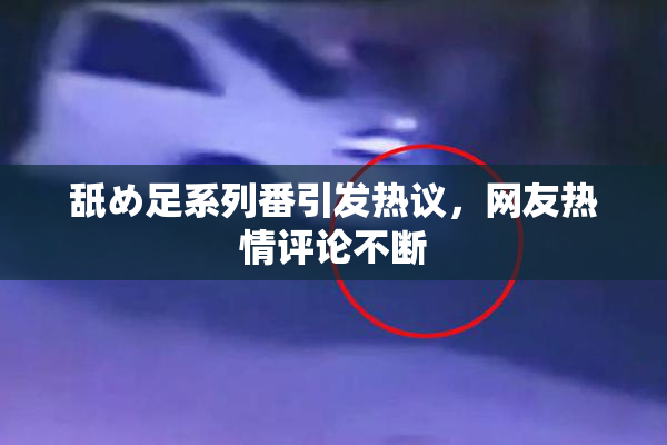 舐め足系列番引发热议，网友热情评论不断