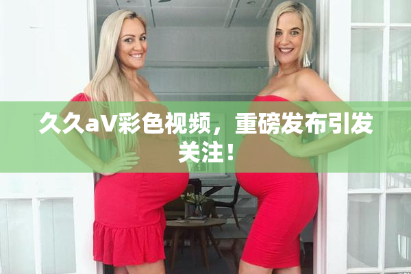 久久aV彩色视频，重磅发布引发关注！