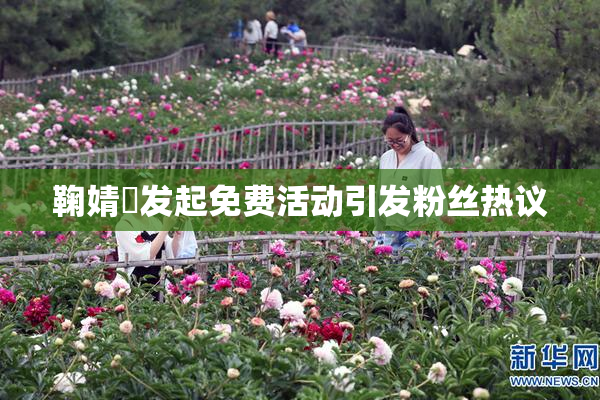 鞠婧祎发起免费活动引发粉丝热议