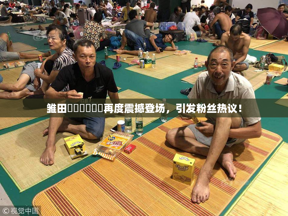 雏田❌‌❌‌❌‌再度震撼登场，引发粉丝热议！