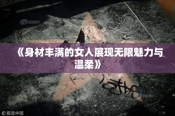 《身材丰满的女人展现无限魅力与温柔》