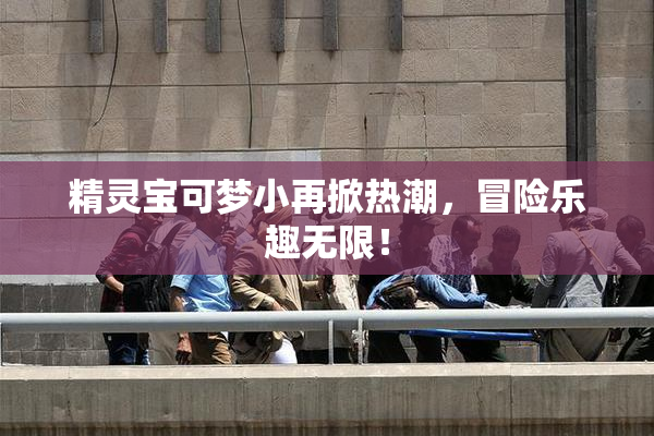 精灵宝可梦小再掀热潮，冒险乐趣无限！