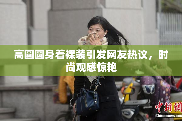 高圆圆身着裸装引发网友热议，时尚观感惊艳