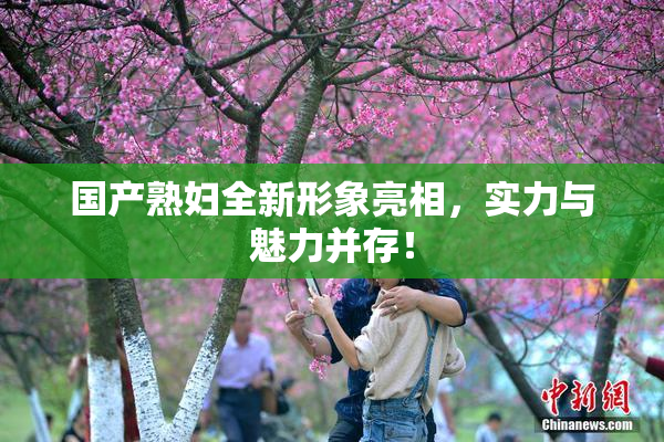 国产熟妇全新形象亮相，实力与魅力并存！