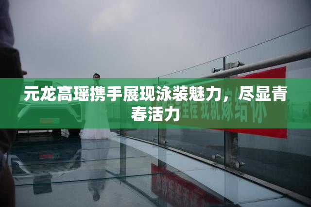 元龙高瑶携手展现泳装魅力，尽显青春活力