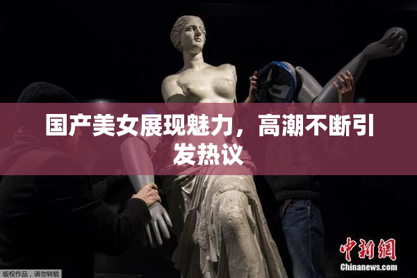 国产美女展现魅力，高潮不断引发热议