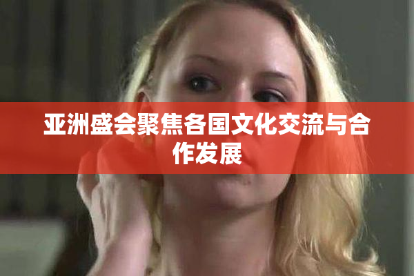 亚洲盛会聚焦各国文化交流与合作发展