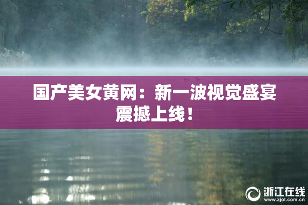 国产美女黄网：新一波视觉盛宴震撼上线！