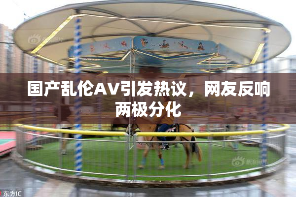 国产乱伦AV引发热议，网友反响两极分化
