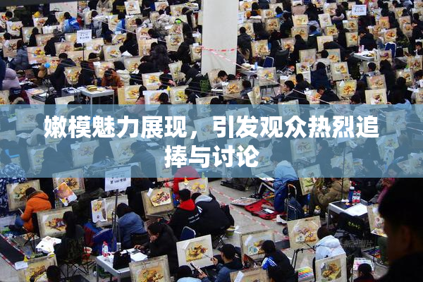 嫩模魅力展现，引发观众热烈追捧与讨论