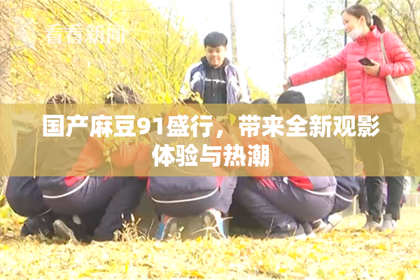 国产麻豆91盛行，带来全新观影体验与热潮