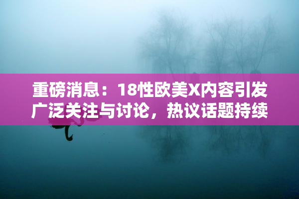 重磅消息：18性欧美X内容引发广泛关注与讨论，热议话题持续升温！