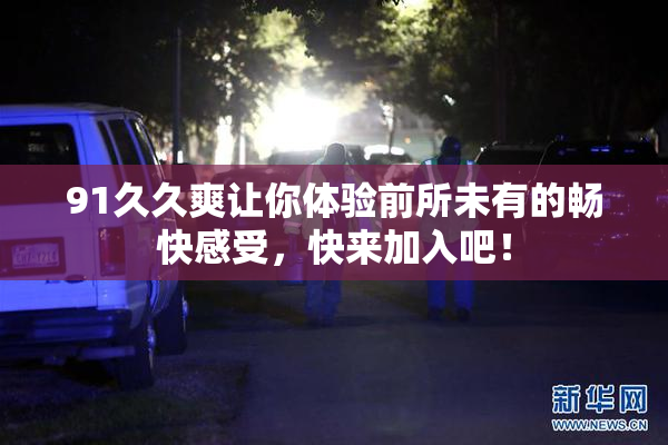 91久久爽让你体验前所未有的畅快感受，快来加入吧！