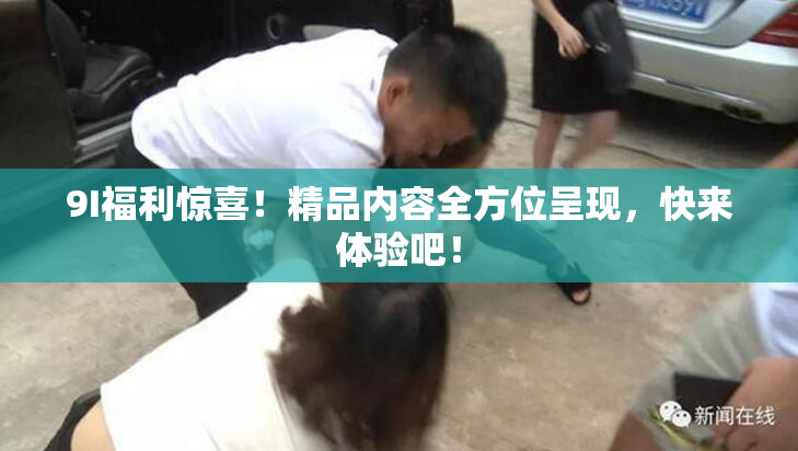 9I福利惊喜！精品内容全方位呈现，快来体验吧！