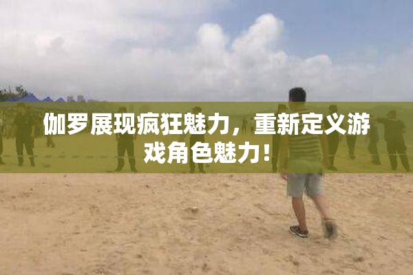 伽罗展现疯狂魅力，重新定义游戏角色魅力！