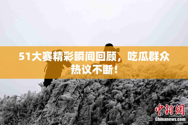 51大赛精彩瞬间回顾，吃瓜群众热议不断！