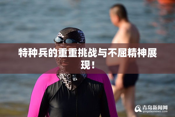 特种兵的重重挑战与不屈精神展现！