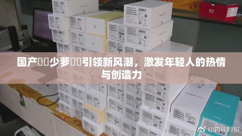 国产❌‌少萝❌‌引领新风潮，激发年轻人的热情与创造力