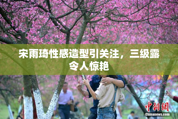 宋雨琦性感造型引关注，三级露令人惊艳