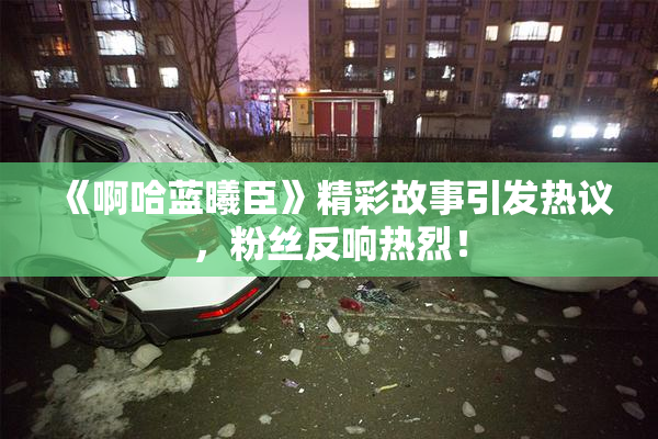 《啊哈蓝曦臣》精彩故事引发热议，粉丝反响热烈！