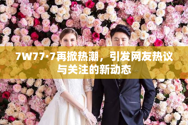 7W77·7再掀热潮，引发网友热议与关注的新动态