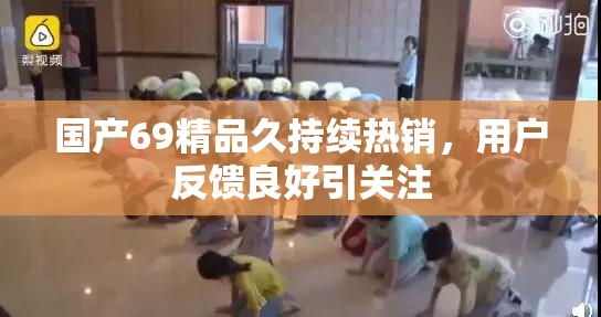国产69精品久持续热销，用户反馈良好引关注