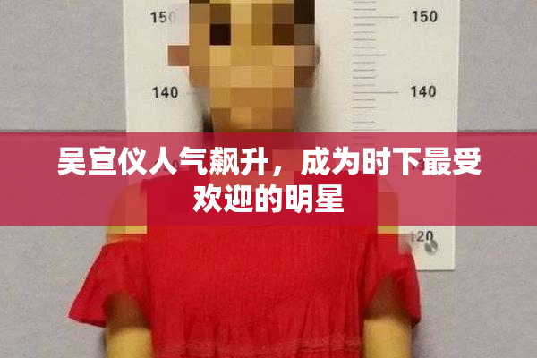 吴宣仪人气飙升，成为时下最受欢迎的明星