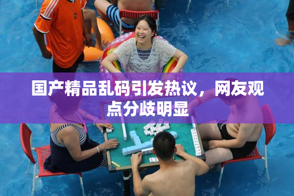 国产精品乱码引发热议，网友观点分歧明显