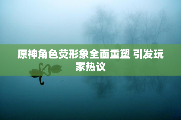 原神角色荧形象全面重塑 引发玩家热议
