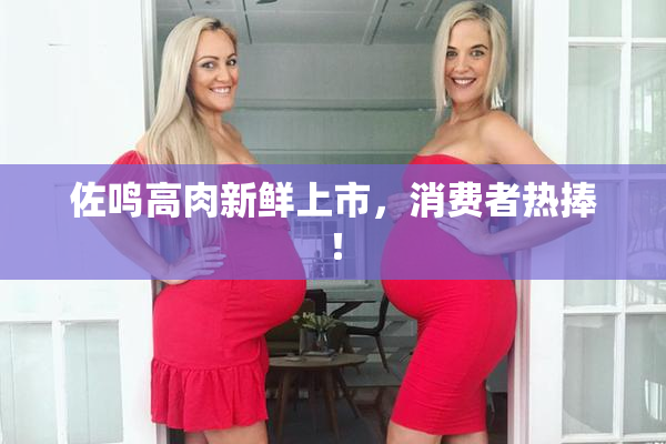 佐鸣高肉新鲜上市，消费者热捧！