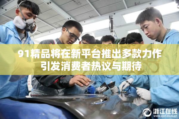 91精品将在新平台推出多款力作 引发消费者热议与期待